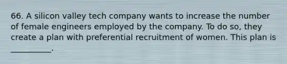 66. A silicon valley tech company wants to increase the number of female engineers employed by the company. To do so, they create a plan with preferential recruitment of women. This plan is __________.