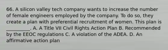 66. A silicon valley tech company wants to increase the number of female engineers employed by the company. To do so, they create a plan with preferential recruitment of women. This plan is __________. A. A Title VII Civil Rights Action Plan B. Recommended by the EEOC regulations C. A violation of the ADEA. D. An affirmative action plan