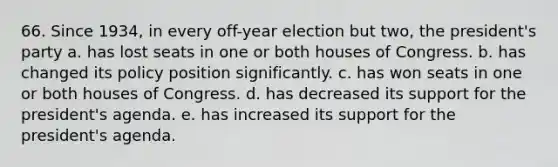 66. Since 1934, in every off-year election but two, the president's party a. has lost seats in one or both houses of Congress. b. has changed its policy position significantly. c. has won seats in one or both houses of Congress. d. has decreased its support for the president's agenda. e. has increased its support for the president's agenda.