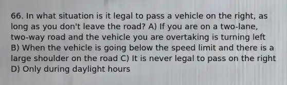 66. In what situation is it legal to pass a vehicle on the right, as long as you don't leave the road? A) If you are on a two-lane, two-way road and the vehicle you are overtaking is turning left B) When the vehicle is going below the speed limit and there is a large shoulder on the road C) It is never legal to pass on the right D) Only during daylight hours