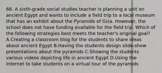 66. A sixth-grade social studies teacher is planning a unit on ancient Egypt and wants to include a field trip to a local museum that has an exhibit about the Pyramids of Giza. However, the school does not have funding available for the field trip. Which of the following strategies best meets the teacher's original goal? A.Creating a classroom blog for the students to share ideas about ancient Egypt B.Having the students design slide-show presentations about the pyramids C.Showing the students various videos depicting life in ancient Egypt D.Using the Internet to take students on a virtual tour of the pyramids