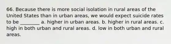 66. Because there is more social isolation in rural areas of the United States than in urban areas, we would expect suicide rates to be ________ a. higher in urban areas. b. higher in rural areas. c. high in both urban and rural areas. d. low in both urban and rural areas.