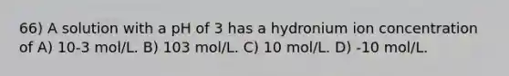 66) A solution with a pH of 3 has a hydronium ion concentration of A) 10-3 mol/L. B) 103 mol/L. C) 10 mol/L. D) -10 mol/L.