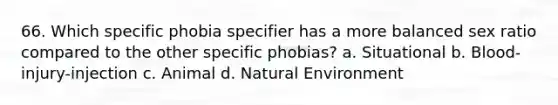 66. Which specific phobia specifier has a more balanced sex ratio compared to the other specific phobias? a. Situational b. Blood-injury-injection c. Animal d. Natural Environment