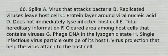 _____ 66. Spike A. Virus that attacks bacteria B. Replicated viruses leave host cell C. Protein layer around viral nucleic acid D. Does not immediately lyse infected host cell E. Total hereditary information F. Cleared area among host cells that contains viruses G. Phage DNA in the lysogenic state H. Single infectious virus particle outside of its host I. Virus projection that help the virus attach to the host cell