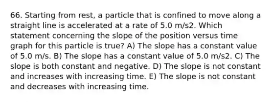 66. Starting from rest, a particle that is confined to move along a straight line is accelerated at a rate of 5.0 m/s2. Which statement concerning the slope of the position versus time graph for this particle is true? A) The slope has a constant value of 5.0 m/s. B) The slope has a constant value of 5.0 m/s2. C) The slope is both constant and negative. D) The slope is not constant and increases with increasing time. E) The slope is not constant and decreases with increasing time.