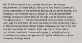 66. Which statement accurately describes the energy requirements of older adults like Juan's and Rosa's parents? a. Since absorption of all nutrients decreases as aging occurs, it is necessary to increase calorie intake. b. The recommended energy allowance decreases as we age due to lowered basal metabolic rates. c. The recommended calorie intake increases until age 35 and then remains constant for the remaining years. d. The recommended calorie intake increases for men only but remains constant for women after age 35. e. Even when nutritional meals are consumed regularly, a high-potency multivitamin-mineral supplement is highly advised to support increased energy levels.