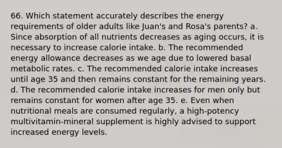 66. Which statement accurately describes the energy requirements of older adults like Juan's and Rosa's parents? a. Since absorption of all nutrients decreases as aging occurs, it is necessary to increase calorie intake. b. The recommended energy allowance decreases as we age due to lowered basal metabolic rates. c. The recommended calorie intake increases until age 35 and then remains constant for the remaining years. d. The recommended calorie intake increases for men only but remains constant for women after age 35. e. Even when nutritional meals are consumed regularly, a high-potency multivitamin-mineral supplement is highly advised to support increased energy levels.