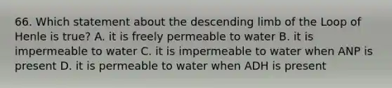 66. Which statement about the descending limb of the Loop of Henle is true? A. it is freely permeable to water B. it is impermeable to water C. it is impermeable to water when ANP is present D. it is permeable to water when ADH is present