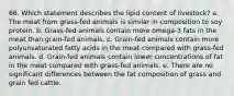 66. Which statement describes the lipid content of livestock? a. The meat from grass-fed animals is similar in composition to soy protein. b. Grass-fed animals contain more omega-3 fats in the meat than grain-fed animals. c. Grain-fed animals contain more polyunsaturated fatty acids in the meat compared with grass-fed animals. d. Grain-fed animals contain lower concentrations of fat in the meat compared with grass-fed animals. e. There are no significant differences between the fat composition of grass and grain fed cattle.