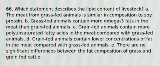 66. Which statement describes the lipid content of livestock? a. The meat from grass-fed animals is similar in composition to soy protein. b. Grass-fed animals contain more omega-3 fats in the meat than grain-fed animals. c. Grain-fed animals contain more polyunsaturated fatty acids in the meat compared with grass-fed animals. d. Grain-fed animals contain lower concentrations of fat in the meat compared with grass-fed animals. e. There are no significant differences between the fat composition of grass and grain fed cattle.