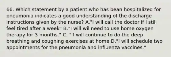 66. Which statement by a patient who has bean hospitalized for pneumonia indicates a good understanding of the discharge instructions given by the nurse? A."I will call the doctor if i still feel tired after a week" B."I will wil need to use home oxygen therapy for 3 months." C. " I will continue to do the deep breathing and coughing exercises at home D."I will schedule two appointments for the pneumonia and influenza vaccines."