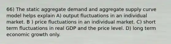 66) The static aggregate demand and aggregate supply curve model helps explain A) output fluctuations in an individual market. B ) price fluctuations in an individual market. C) short term fluctuations in real GDP and the price level. D) long term economic growth only.