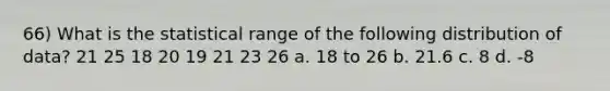 66) What is the statistical range of the following distribution of data? 21 25 18 20 19 21 23 26 a. 18 to 26 b. 21.6 c. 8 d. -8