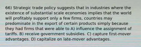 66) Strategic trade policy suggests that in industries where the existence of substantial scale economies implies that the world will profitably support only a few firms, countries may predominate in the export of certain products simply because they had firms that were able to A) influence the assignment of tariffs. B) receive government subsidies. C) capture first-mover advantages. D) capitalize on late-mover advantages.