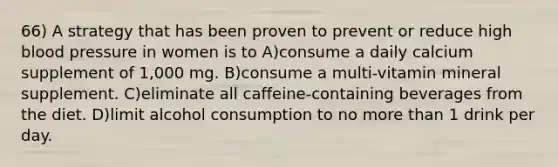 66) A strategy that has been proven to prevent or reduce high blood pressure in women is to A)consume a daily calcium supplement of 1,000 mg. B)consume a multi-vitamin mineral supplement. C)eliminate all caffeine-containing beverages from the diet. D)limit alcohol consumption to no more than 1 drink per day.