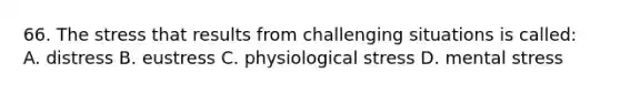 66. The stress that results from challenging situations is called: A. distress B. eustress C. physiological stress D. mental stress