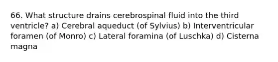 66. What structure drains cerebrospinal fluid into the third ventricle? a) Cerebral aqueduct (of Sylvius) b) Interventricular foramen (of Monro) c) Lateral foramina (of Luschka) d) Cisterna magna