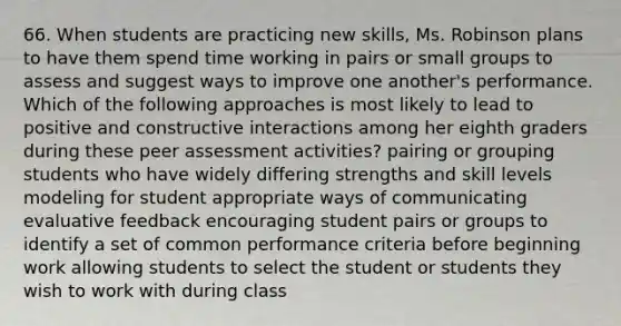 66. When students are practicing new skills, Ms. Robinson plans to have them spend time working in pairs or small groups to assess and suggest ways to improve one another's performance. Which of the following approaches is most likely to lead to positive and constructive interactions among her eighth graders during these peer assessment activities? pairing or grouping students who have widely differing strengths and skill levels modeling for student appropriate ways of communicating evaluative feedback encouraging student pairs or groups to identify a set of common performance criteria before beginning work allowing students to select the student or students they wish to work with during class