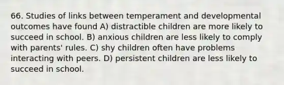 66. Studies of links between temperament and developmental outcomes have found A) distractible children are more likely to succeed in school. B) anxious children are less likely to comply with parents' rules. C) shy children often have problems interacting with peers. D) persistent children are less likely to succeed in school.