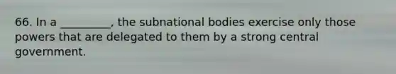 66. In a _________, the subnational bodies exercise only those powers that are delegated to them by a strong central government.