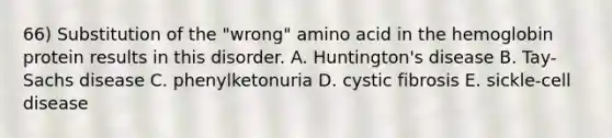 66) Substitution of the "wrong" amino acid in the hemoglobin protein results in this disorder. A. Huntington's disease B. Tay-Sachs disease C. phenylketonuria D. cystic fibrosis E. sickle-cell disease