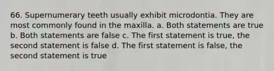 66. Supernumerary teeth usually exhibit microdontia. They are most commonly found in the maxilla. a. Both statements are true b. Both statements are false c. The first statement is true, the second statement is false d. The first statement is false, the second statement is true