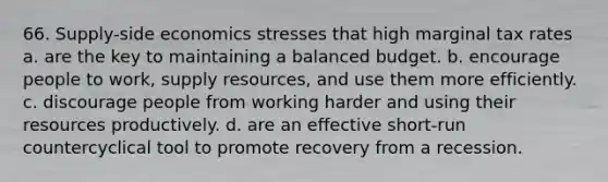 66. Supply-side economics stresses that high marginal tax rates a. are the key to maintaining a balanced budget. b. encourage people to work, supply resources, and use them more efficiently. c. discourage people from working harder and using their resources productively. d. are an effective short-run countercyclical tool to promote recovery from a recession.