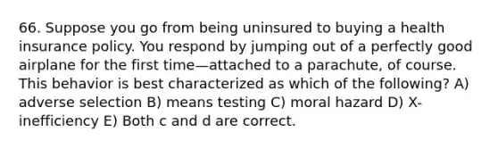 66. Suppose you go from being uninsured to buying a health insurance policy. You respond by jumping out of a perfectly good airplane for the first time—attached to a parachute, of course. This behavior is best characterized as which of the following? A) adverse selection B) means testing C) moral hazard D) X-inefficiency E) Both c and d are correct.