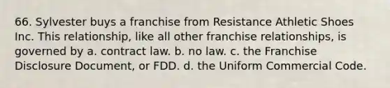 66. Sylvester buys a franchise from Resistance Athletic Shoes Inc. This relationship, like all other franchise relationships, is governed by a. contract law. b. no law. c. the Franchise Disclosure Document, or FDD. d. the Uniform Commercial Code.