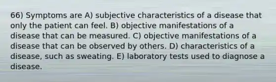 66) Symptoms are A) subjective characteristics of a disease that only the patient can feel. B) objective manifestations of a disease that can be measured. C) objective manifestations of a disease that can be observed by others. D) characteristics of a disease, such as sweating. E) laboratory tests used to diagnose a disease.