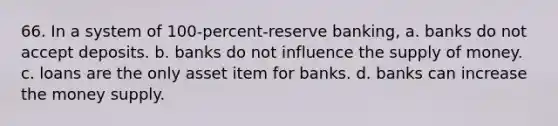 66. In a system of 100-percent-reserve banking, a. banks do not accept deposits. b. banks do not influence the <a href='https://www.questionai.com/knowledge/kUIOOoB75i-supply-of-money' class='anchor-knowledge'>supply of money</a>. c. loans are the only asset item for banks. d. banks can increase the money supply.