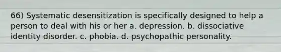 66) Systematic desensitization is specifically designed to help a person to deal with his or her a. depression. b. dissociative identity disorder. c. phobia. d. psychopathic personality.