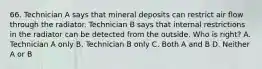 66. Technician A says that mineral deposits can restrict air flow through the radiator. Technician B says that internal restrictions in the radiator can be detected from the outside. Who is right? A. Technician A only B. Technician B only C. Both A and B D. Neither A or B