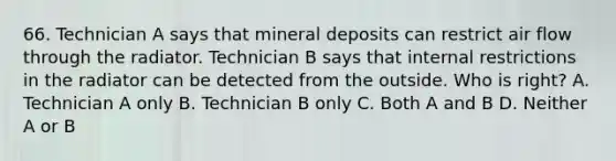 66. Technician A says that mineral deposits can restrict air flow through the radiator. Technician B says that internal restrictions in the radiator can be detected from the outside. Who is right? A. Technician A only B. Technician B only C. Both A and B D. Neither A or B