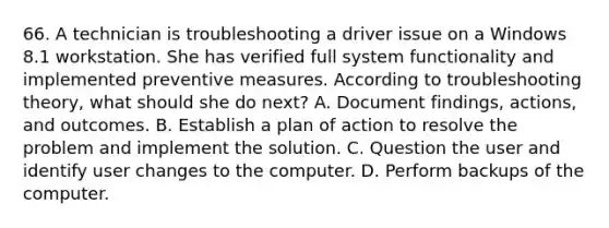 66. A technician is troubleshooting a driver issue on a Windows 8.1 workstation. She has verified full system functionality and implemented preventive measures. According to troubleshooting theory, what should she do next? A. Document findings, actions, and outcomes. B. Establish a plan of action to resolve the problem and implement the solution. C. Question the user and identify user changes to the computer. D. Perform backups of the computer.