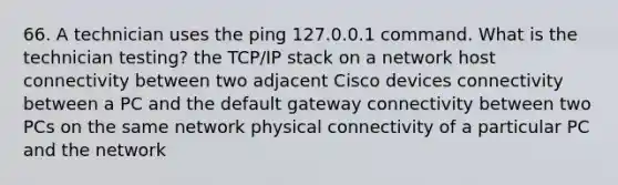 66. A technician uses the ping 127.0.0.1 command. What is the technician testing? the TCP/IP stack on a network host connectivity between two adjacent Cisco devices connectivity between a PC and the default gateway connectivity between two PCs on the same network physical connectivity of a particular PC and the network