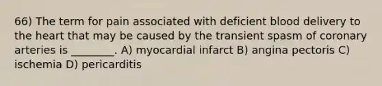 66) The term for pain associated with deficient blood delivery to the heart that may be caused by the transient spasm of coronary arteries is ________. A) myocardial infarct B) angina pectoris C) ischemia D) pericarditis