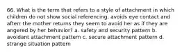 66. What is the term that refers to a style of attachment in which children do not show social referencing, avoids eye contact and afterr the mother returns they seem to avoid her as if they are angered by her behavior? a. safety and security pattern b. avoidant attachment pattern c. secure attachment pattern d. strange situation pattern