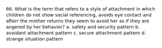 66. What is the term that refers to a style of attachment in which children do not show social referencing, avoids eye contact and afterr the mother returns they seem to avoid her as if they are angered by her behavior? a. safety and security pattern b. avoidant attachment pattern c. secure attachment pattern d. strange situation pattern