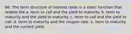 66. The term structure of interest rates is a static function that relates the a. term to call and the yield to maturity. b. term to maturity and the yield to maturity. c. term to call and the yield to call. d. term to maturity and the coupon rate. e. term to maturity and the current yield.