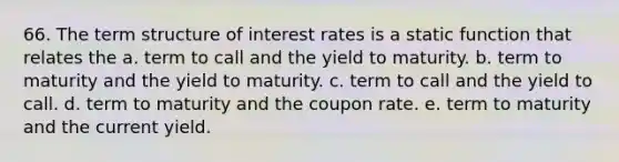 66. The term structure of interest rates is a static function that relates the a. term to call and the yield to maturity. b. term to maturity and the yield to maturity. c. term to call and the yield to call. d. term to maturity and the coupon rate. e. term to maturity and the current yield.