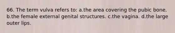 66. The term vulva refers to: a.the area covering the pubic bone. b.the female external genital structures. c.the vagina. d.the large outer lips.