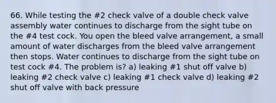 66. While testing the #2 check valve of a double check valve assembly water continues to discharge from the sight tube on the #4 test cock. You open the bleed valve arrangement, a small amount of water discharges from the bleed valve arrangement then stops. Water continues to discharge from the sight tube on test cock #4. The problem is? a) leaking #1 shut off valve b) leaking #2 check valve c) leaking #1 check valve d) leaking #2 shut off valve with back pressure