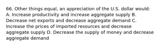 66. Other things equal, an appreciation of the U.S. dollar would: A. Increase productivity and increase aggregate supply B. Decrease net exports and decrease aggregate demand C. Increase the prices of imported resources and decrease aggregate supply D. Decrease the supply of money and decrease aggregate demand