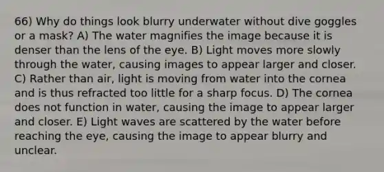 66) Why do things look blurry underwater without dive goggles or a mask? A) The water magnifies the image because it is denser than the lens of the eye. B) Light moves more slowly through the water, causing images to appear larger and closer. C) Rather than air, light is moving from water into the cornea and is thus refracted too little for a sharp focus. D) The cornea does not function in water, causing the image to appear larger and closer. E) Light waves are scattered by the water before reaching the eye, causing the image to appear blurry and unclear.