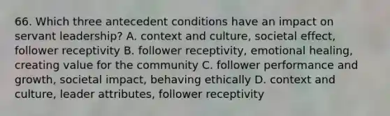 66. Which three antecedent conditions have an impact on servant leadership? A. context and culture, societal effect, follower receptivity B. follower receptivity, emotional healing, creating value for the community C. follower performance and growth, societal impact, behaving ethically D. context and culture, leader attributes, follower receptivity