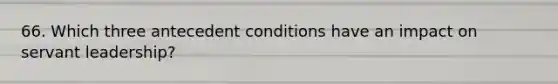 66. Which three antecedent conditions have an impact on servant leadership?
