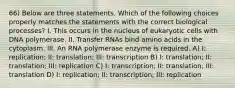 66) Below are three statements. Which of the following choices properly matches the statements with the correct biological processes? I. This occurs in the nucleus of eukaryotic cells with DNA polymerase. II. Transfer RNAs bind amino acids in the cytoplasm. III. An RNA polymerase enzyme is required. A) I: replication; II: translation; III: transcription B) I: translation; II: translation; III: replication C) I: transcription; II: translation; III: translation D) I: replication; II: transcription; III: replication