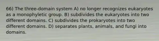 66) The three-domain system A) no longer recognizes eukaryotes as a monophyletic group. B) subdivides the eukaryotes into two different domains. C) subdivides the prokaryotes into two different domains. D) separates plants, animals, and fungi into domains.